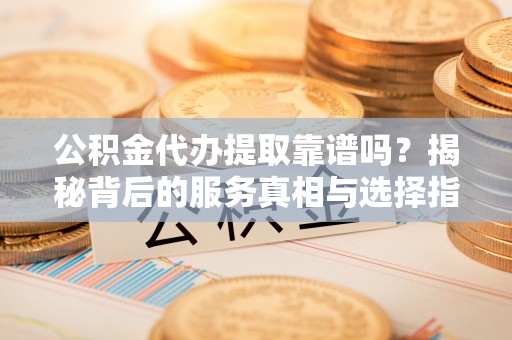 柳州公积金代办提取靠谱吗？揭秘背后的服务真相与选择指南