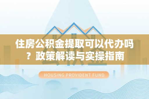 柳州住房公积金提取可以代办吗？政策解读与实操指南