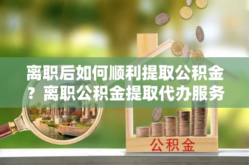 柳州离职后如何顺利提取公积金？离职公积金提取代办服务帮你搞定！