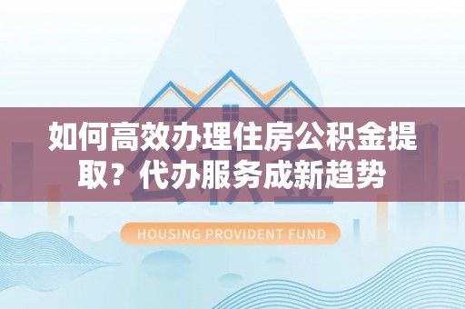 柳州如何高效办理住房公积金提取？代办服务成新趋势