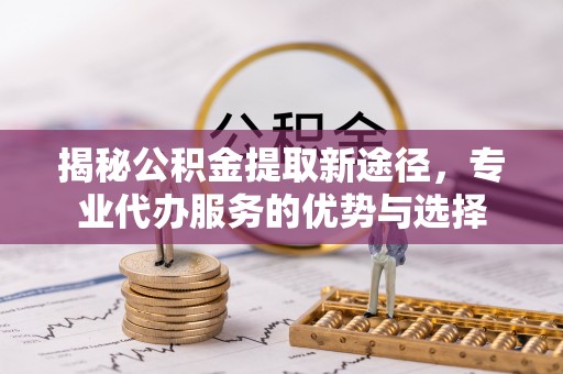 柳州揭秘公积金提取新途径，专业代办服务的优势与选择