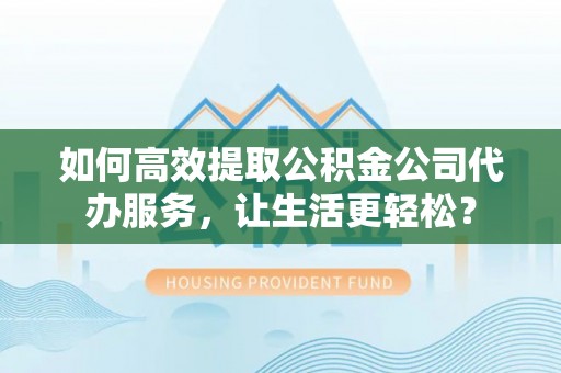 柳州如何高效提取公积金公司代办服务，让生活更轻松？