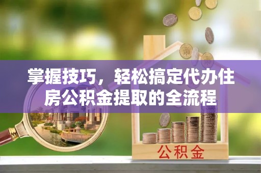 柳州掌握技巧，轻松搞定代办住房公积金提取的全流程