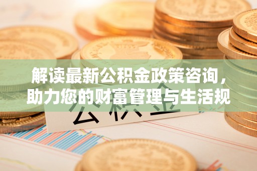 柳州解读最新公积金政策咨询，助力您的财富管理与生活规划