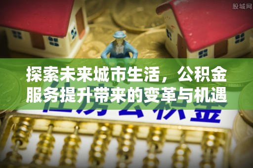 柳州探索未来城市生活，公积金服务提升带来的变革与机遇