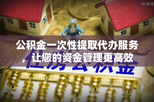 柳州公积金一次性提取代办服务，让您的资金管理更高效