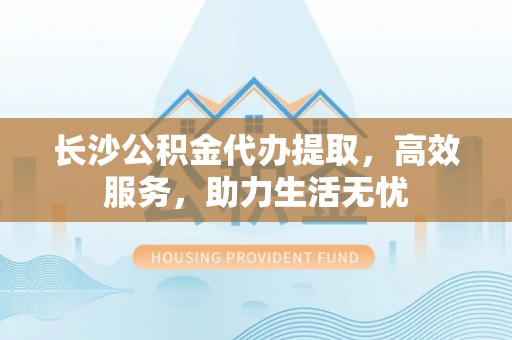 柳州长沙公积金代办提取，高效服务，助力生活无忧