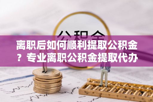 柳州离职后如何顺利提取公积金？专业离职公积金提取代办服务指南