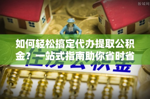 柳州如何轻松搞定代办提取公积金？一站式指南助你省时省心
