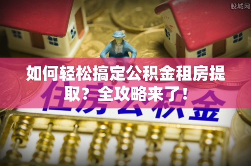 柳州如何轻松搞定公积金租房提取？全攻略来了！