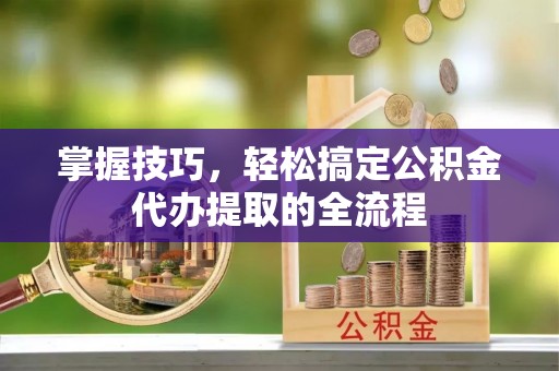 柳州掌握技巧，轻松搞定公积金代办提取的全流程