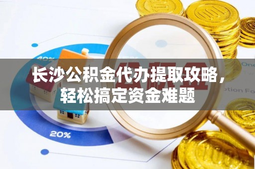 柳州长沙公积金代办提取攻略，轻松搞定资金难题