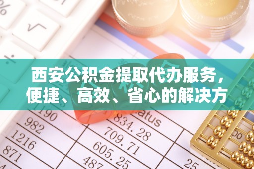 柳州西安公积金提取代办服务，便捷、高效、省心的解决方案