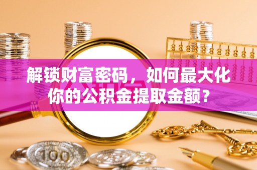 柳州解锁财富密码，如何最大化你的公积金提取金额？