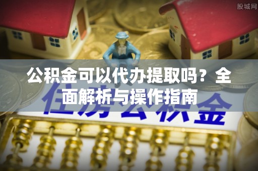 柳州公积金可以代办提取吗？全面解析与操作指南