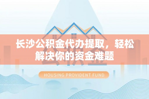 柳州长沙公积金代办提取，轻松解决你的资金难题