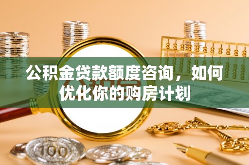 柳州公积金贷款额度咨询，如何优化你的购房计划