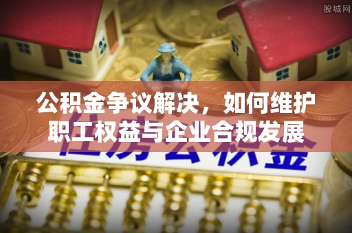 柳州公积金争议解决，如何维护职工权益与企业合规发展