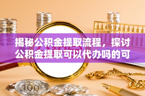 柳州揭秘公积金提取流程，探讨公积金提取可以代办吗的可行性与注意事项