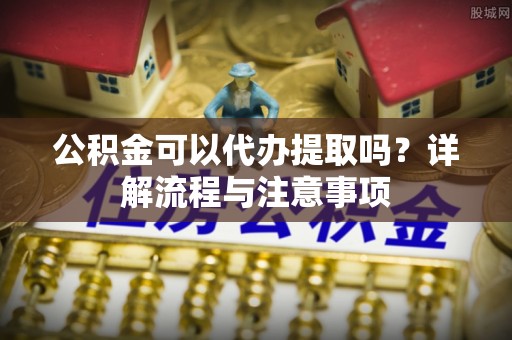 柳州公积金可以代办提取吗？详解流程与注意事项