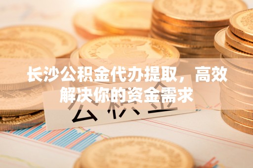 柳州长沙公积金代办提取，高效解决你的资金需求