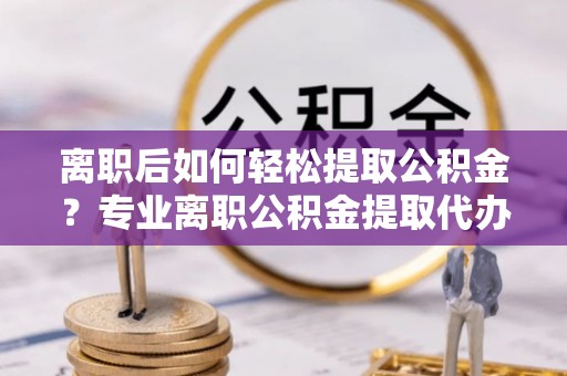 柳州离职后如何轻松提取公积金？专业离职公积金提取代办服务指南
