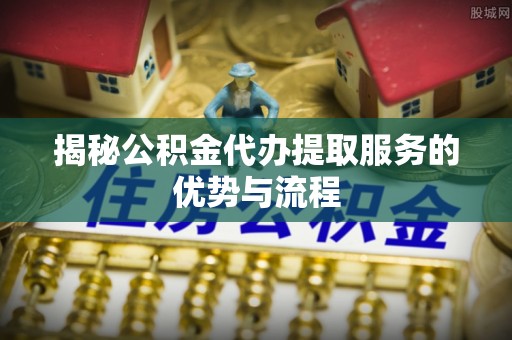 柳州揭秘公积金代办提取服务的优势与流程