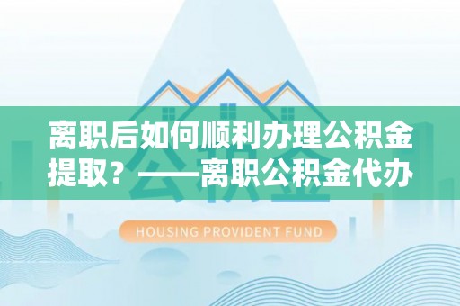 柳州离职后如何顺利办理公积金提取？——离职公积金代办提取全攻略