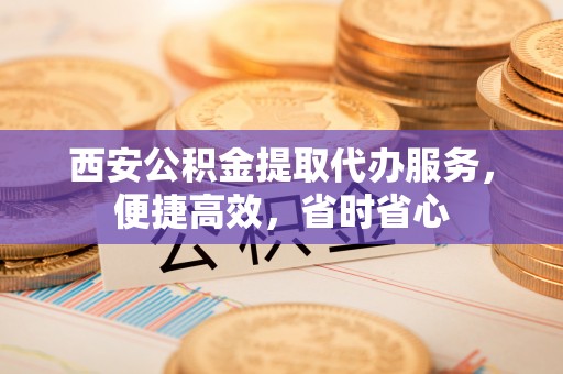 柳州西安公积金提取代办服务，便捷高效，省时省心