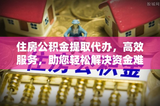 柳州住房公积金提取代办，高效服务，助您轻松解决资金难题
