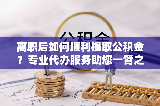柳州离职后如何顺利提取公积金？专业代办服务助您一臂之力