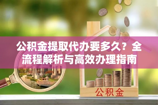 柳州公积金提取代办要多久？全流程解析与高效办理指南