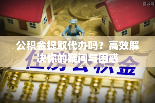 柳州公积金提取代办吗？高效解决你的疑问与困惑