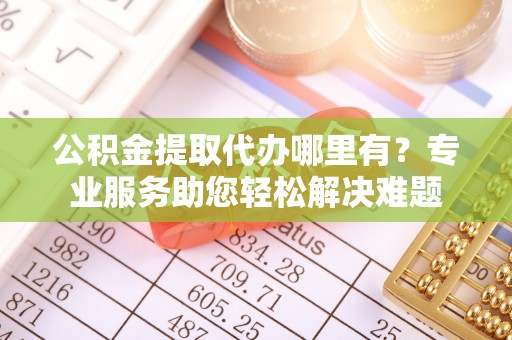 柳州公积金提取代办哪里有？专业服务助您轻松解决难题