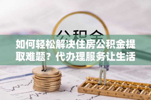 柳州如何轻松解决住房公积金提取难题？代办理服务让生活更简单