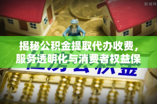 柳州揭秘公积金提取代办收费，服务透明化与消费者权益保障
