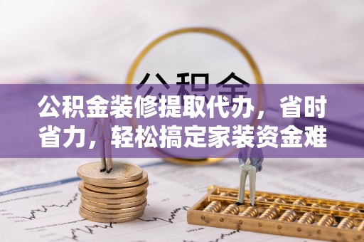 柳州公积金装修提取代办，省时省力，轻松搞定家装资金难题