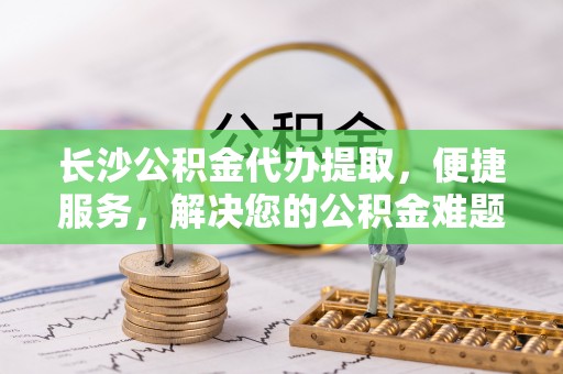 柳州长沙公积金代办提取，便捷服务，解决您的公积金难题
