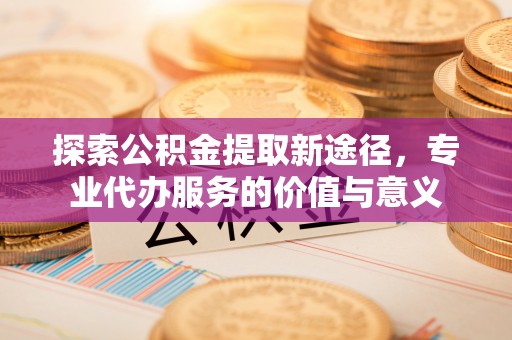 柳州探索公积金提取新途径，专业代办服务的价值与意义