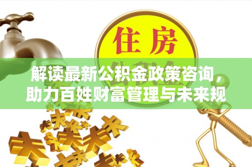 柳州解读最新公积金政策咨询，助力百姓财富管理与未来规划