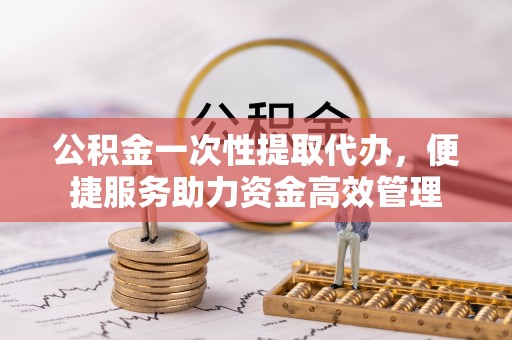 柳州公积金一次性提取代办，便捷服务助力资金高效管理
