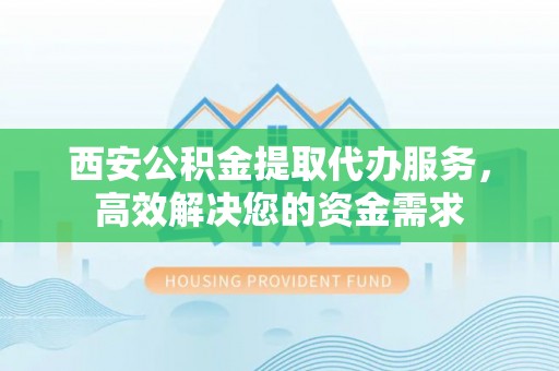 柳州西安公积金提取代办服务，高效解决您的资金需求