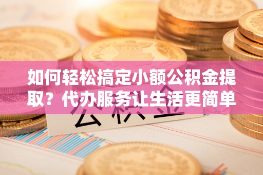 柳州如何轻松搞定小额公积金提取？代办服务让生活更简单