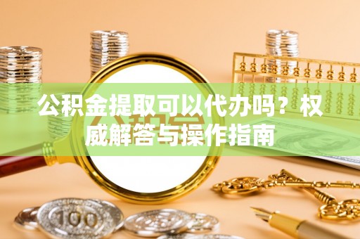柳州公积金提取可以代办吗？权威解答与操作指南