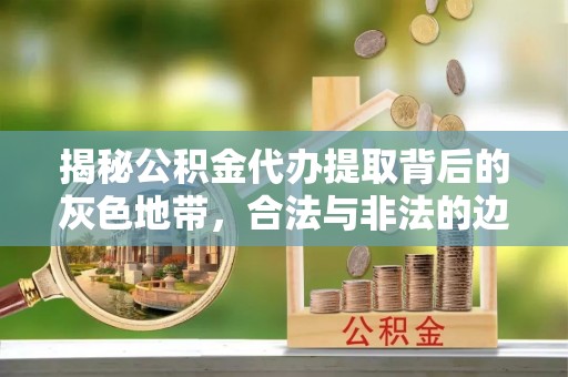柳州揭秘公积金代办提取背后的灰色地带，合法与非法的边界