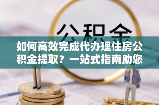 柳州如何高效完成代办理住房公积金提取？一站式指南助您轻松搞定
