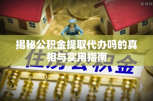 柳州揭秘公积金提取代办吗的真相与实用指南
