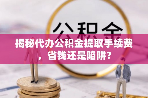 柳州揭秘代办公积金提取手续费，省钱还是陷阱？