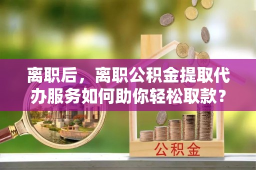 柳州离职后，离职公积金提取代办服务如何助你轻松取款？