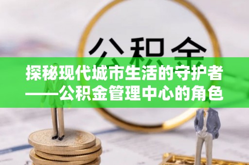 柳州探秘现代城市生活的守护者——公积金管理中心的角色与影响